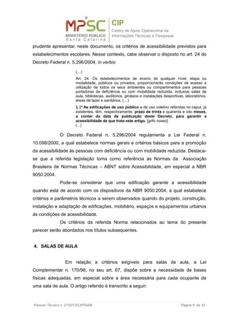 prudente apresentar, neste documento, os critérios de acessibilidade previstos para
estabelecimentos escolares. Nesse contexto, cabe observar o disposto no art. 24 do
Decreto Federal n. 5.296/2004, in verbis:
(…)
Art. 24. Os estabelecimentos de ensino de qualquer nível, etapa ou
modalidade, públicos ou privados, proporcionarão condições de acesso e
utilização de todos os seus ambientes ou compartimentos para pessoas
portadoras de deficiência ou com mobilidade reduzida, inclusive salas de
aula, bibliotecas, auditórios, ginásios e instalações desportivas, laboratórios,
áreas de lazer e sanitários. (…)
§ 2º As edificações de uso público e de uso coletivo referidas no caput, já
existentes, têm, respectivamente, prazo de trinta e quarenta e oito meses,
a contar da data de publicação deste Decreto, para garantir a
acessibilidade de que trata este artigo. [grifo nosso]
(...)
O Decreto Federal n. 5.296/2004 regulamenta a Lei Federal n.
10.098/2000, a qual estabelece normas gerais e critérios básicos para a promoção
da acessibilidade às pessoas com deficiência ou com mobilidade reduzida. Destaca-
se que a referida legislação toma como referência as Normas da Associação
Brasileira de Normas Técnicas – ABNT sobre Acessibilidade, em especial a NBR
9050:2004.
Pode-se considerar que uma edificação garante a acessibilidade
quando está de acordo com os dispositivos da NBR 9050:2004, a qual estabelece
critérios e parâmetros técnicos a serem observados quando do projeto, construção,
instalação e adaptação de edificações, mobiliário, espaços e equipamentos urbanos
às condições de acessibilidade.
Os critérios da referida Norma relacionados ao tema do presente
parecer serão abordados nos títulos subsequentes.
4. SALAS DE AULA
Em relação a critérios exigíveis para salas de aula, a Lei
Complementar n. 170/98, no seu art. 67, dispõe sobre a necessidade de bases
físicas adequadas, em especial sobre a área necessária para cada ocupante de
uma sala de aula. O artigo referido é transcrito a seguir:
Parecer Técnico n. 27/2013/CIP/GAM Página 6 de 33
 