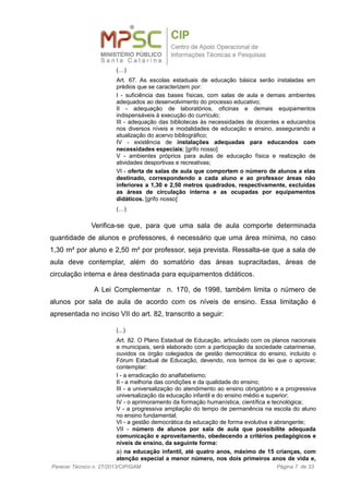 (…)
Art. 67. As escolas estaduais de educação básica serão instaladas em
prédios que se caracterizem por:
I - suficiência das bases físicas, com salas de aula e demais ambientes
adequados ao desenvolvimento do processo educativo;
II - adequação de laboratórios, oficinas e demais equipamentos
indispensáveis à execução do currículo;
III - adequação das bibliotecas às necessidades de docentes e educandos
nos diversos níveis e modalidades de educação e ensino, assegurando a
atualização do acervo bibliográfico;
IV - existência de instalações adequadas para educandos com
necessidades especiais; [grifo nosso]
V - ambientes próprios para aulas de educação física e realização de
atividades desportivas e recreativas;
VI - oferta de salas de aula que comportem o número de alunos a elas
destinado, correspondendo a cada aluno e ao professor áreas não
inferiores a 1,30 e 2,50 metros quadrados, respectivamente, excluídas
as áreas de circulação interna e as ocupadas por equipamentos
didáticos. [grifo nosso]
(…)
Verifica-se que, para que uma sala de aula comporte determinada
quantidade de alunos e professores, é necessário que uma área mínima, no caso
1,30 m² por aluno e 2,50 m² por professor, seja prevista. Ressalta-se que a sala de
aula deve contemplar, além do somatório das áreas supracitadas, áreas de
circulação interna e área destinada para equipamentos didáticos.
A Lei Complementar n. 170, de 1998, também limita o número de
alunos por sala de aula de acordo com os níveis de ensino. Essa limitação é
apresentada no inciso VII do art. 82, transcrito a seguir:
(...)
Art. 82. O Plano Estadual de Educação, articulado com os planos nacionais
e municipais, será elaborado com a participação da sociedade catarinense,
ouvidos os órgão colegiados de gestão democrática do ensino, incluído o
Fórum Estadual de Educação, devendo, nos termos da lei que o aprovar,
contemplar:
I - a erradicação do analfabetismo;
II - a melhoria das condições e da qualidade do ensino;
III - a universalização do atendimento ao ensino obrigatório e a progressiva
universalização da educação infantil e do ensino médio e superior;
IV - o aprimoramento da formação humanística, científica e tecnológica;
V - a progressiva ampliação do tempo de permanência na escola do aluno
no ensino fundamental;
VI - a gestão democrática da educação de forma evolutiva e abrangente;
VII - número de alunos por sala de aula que possibilite adequada
comunicação e aproveitamento, obedecendo a critérios pedagógicos e
níveis de ensino, da seguinte forma:
a) na educação infantil, até quatro anos, máximo de 15 crianças, com
atenção especial a menor número, nos dois primeiros anos de vida e,
Parecer Técnico n. 27/2013/CIP/GAM Página 7 de 33
 