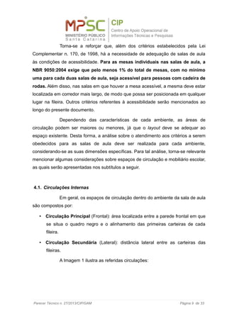 Torna-se a reforçar que, além dos critérios estabelecidos pela Lei
Complementar n. 170, de 1998, há a necessidade de adequação de salas de aula
às condições de acessibilidade. Para as mesas individuais nas salas de aula, a
NBR 9050:2004 exige que pelo menos 1% do total de mesas, com no mínimo
uma para cada duas salas de aula, seja acessível para pessoas com cadeira de
rodas. Além disso, nas salas em que houver a mesa acessível, a mesma deve estar
localizada em corredor mais largo, de modo que possa ser posicionada em qualquer
lugar na fileira. Outros critérios referentes à acessibilidade serão mencionados ao
longo do presente documento.
Dependendo das características de cada ambiente, as áreas de
circulação podem ser maiores ou menores, já que o layout deve se adequar ao
espaço existente. Desta forma, a análise sobre o atendimento aos critérios a serem
obedecidos para as salas de aula deve ser realizada para cada ambiente,
considerando-se as suas dimensões específicas. Para tal análise, torna-se relevante
mencionar algumas considerações sobre espaços de circulação e mobiliário escolar,
as quais serão apresentadas nos subtítulos a seguir.
4.1. Circulações Internas
Em geral, os espaços de circulação dentro do ambiente da sala de aula
são compostos por:
• Circulação Principal (Frontal): área localizada entre a parede frontal em que
se situa o quadro negro e o alinhamento das primeiras carteiras de cada
fileira.
• Circulação Secundária (Lateral): distância lateral entre as carteiras das
fileiras.
A Imagem 1 ilustra as referidas circulações:
Parecer Técnico n. 27/2013/CIP/GAM Página 9 de 33
 