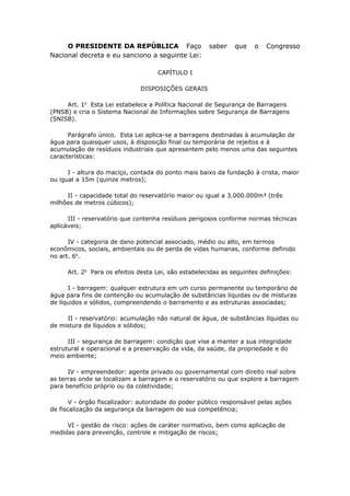 O PRESIDENTE DA REPÚBLICA Faço saber que o Congresso
Nacional decreta e eu sanciono a seguinte Lei:
CAPÍTULO I
DISPOSIÇÕES GERAIS
Art. 1o
Esta Lei estabelece a Política Nacional de Segurança de Barragens
(PNSB) e cria o Sistema Nacional de Informações sobre Segurança de Barragens
(SNISB).
Parágrafo único. Esta Lei aplica-se a barragens destinadas à acumulação de
água para quaisquer usos, à disposição final ou temporária de rejeitos e à
acumulação de resíduos industriais que apresentem pelo menos uma das seguintes
características:
I - altura do maciço, contada do ponto mais baixo da fundação à crista, maior
ou igual a 15m (quinze metros);
II - capacidade total do reservatório maior ou igual a 3.000.000m³ (três
milhões de metros cúbicos);
III - reservatório que contenha resíduos perigosos conforme normas técnicas
aplicáveis;
IV - categoria de dano potencial associado, médio ou alto, em termos
econômicos, sociais, ambientais ou de perda de vidas humanas, conforme definido
no art. 6o
.
Art. 2o
Para os efeitos desta Lei, são estabelecidas as seguintes definições:
I - barragem: qualquer estrutura em um curso permanente ou temporário de
água para fins de contenção ou acumulação de substâncias líquidas ou de misturas
de líquidos e sólidos, compreendendo o barramento e as estruturas associadas;
II - reservatório: acumulação não natural de água, de substâncias líquidas ou
de mistura de líquidos e sólidos;
III - segurança de barragem: condição que vise a manter a sua integridade
estrutural e operacional e a preservação da vida, da saúde, da propriedade e do
meio ambiente;
IV - empreendedor: agente privado ou governamental com direito real sobre
as terras onde se localizam a barragem e o reservatório ou que explore a barragem
para benefício próprio ou da coletividade;
V - órgão fiscalizador: autoridade do poder público responsável pelas ações
de fiscalização da segurança da barragem de sua competência;
VI - gestão de risco: ações de caráter normativo, bem como aplicação de
medidas para prevenção, controle e mitigação de riscos;
 