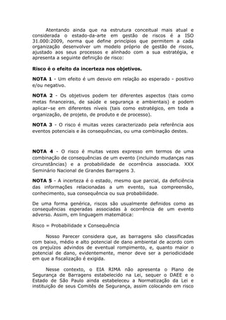Atentando ainda que na estrutura conceitual mais atual e
considerada o estado-da-arte em gestão de riscos é a ISO
31.000:2009, norma que define princípios que permitem a cada
organização desenvolver um modelo próprio de gestão de riscos,
ajustado aos seus processos e alinhado com a sua estratégia, e
apresenta a seguinte definição de risco:
Risco é o efeito da incerteza nos objetivos.
NOTA 1 - Um efeito é um desvio em relação ao esperado - positivo
e/ou negativo.
NOTA 2 - Os objetivos podem ter diferentes aspectos (tais como
metas financeiras, de saúde e segurança e ambientais) e podem
aplicar–se em diferentes níveis (tais como estratégico, em toda a
organização, de projeto, de produto e de processo).
NOTA 3 - O risco é muitas vezes caracterizado pela referência aos
eventos potenciais e às consequências, ou uma combinação destes.
NOTA 4 - O risco é muitas vezes expresso em termos de uma
combinação de consequências de um evento (incluindo mudanças nas
circunstâncias) e a probabilidade de ocorrência associada. XXX
Seminário Nacional de Grandes Barragens 3.
NOTA 5 - A incerteza é o estado, mesmo que parcial, da deficiência
das informações relacionadas a um evento, sua compreensão,
conhecimento, sua consequência ou sua probabilidade.
De uma forma genérica, riscos são usualmente definidos como as
consequências esperadas associadas à ocorrência de um evento
adverso. Assim, em linguagem matemática:
Risco = Probabilidade x Consequência
Nosso Parecer considera que, as barragens são classificadas
com baixo, médio e alto potencial de dano ambiental de acordo com
os prejuízos advindos de eventual rompimento, e, quanto maior o
potencial de dano, evidentemente, menor deve ser a periodicidade
em que a fiscalização é exigida.
Nesse contexto, o EIA RIMA não apresenta o Plano de
Segurança de Barragens estabelecido na Lei, sequer o DAEE e o
Estado de São Paulo ainda estabeleceu a Normatização da Lei e
instituição de seus Comitês de Segurança, assim colocando em risco
 