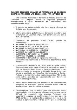 PARECER COMISSÃO ANÁLISE DE TERRITÓRIO DO COMDEMA
CAMPINAS PROCESSO LAO 2015000904 ; PTA 087/2015-II
Esta Comissão de Análise de Território e Diretoria Executiva do
COMDEMA de Campinas aponta as seguintes pendências
administrativas e legais necessárias ao Licenciamento não
identificadas nos autos:
1. O decreto de desapropriação não tem alguns números de
INCRA e nem de matricula.
2. Não há um projeto global incluindo barragens e adutoras que
contemplem um uso mais amplo, alem de fornecer água para a
REPLAN/Braskem.
3. Tramitação do protocolo 2013/11/19264 (pedido de
informações):
 Na SEPLAN de 18/12/2013 ate 27/2/2014
 Na SEMURB de 28/2/2014 ate 30/9/2014
 Na SEPLAN de 30/9/2014 ate 16/10/2014
 Na SVDS de 16/10/2014 ate 11/12/2014
 Na SEPLAN de 11/12/2014 ate 22/12/2014
 Na SEMURB de 23/12/2014 ate 4/5/2015
 Na SVDS de 4/5/2015 ate 12/6/2015
 Na SEMURB de 15/6/2015 ate o presente momento.
Solicitamos esclarecimentos e informações documentais deste
Processo;
4. Questionamos a existência de 1 (um) EIA/RIMA para 2 (dois)
empreendimentos em áreas diferentes e distantes em que é o
caso da Barragem Duas Pontes e Barragem Pedreiras, e com
diferentes graus de impactos ambientais. Como definir com
clareza e qualidade as Mitigações, Compensações e Contra-
Partidas se temos informações medíocres quanto a ADA e AID,
entre outros aspectos do Licenciamento que devem ser
considerados legalmente;
5. Não há estudo especifico para implantação de aproveitamento
energético da barragem, questão colocada como certa de
realização pelo DAEE em audiência pública;
6. Possibilidade de “vicio de origem” dado que o primeiro estudo
encomendado, cujo objetivo era o fornecimento de água para a
REPLAN, foi executado pela empresa Projectus, cujo
responsável na época é o atual interessado mas com cargo no
DAEE, sendo que o atual projeto apresentado tem agora como
objetivo o aproveitamento hídrico sendo que a semelhança
 