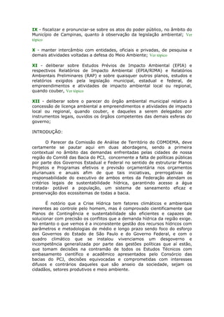 IX - fiscalizar e pronunciar-se sobre os atos do poder público, no âmbito do
Município de Campinas, quanto à observação da legislação ambiental; Ver
tópico
X - manter intercâmbio com entidades, oficiais e privadas, de pesquisa e
demais atividades voltadas a defesa do Meio Ambiente; Ver tópico
XI - deliberar sobre Estudos Prévios de Impacto Ambiental (EPIA) e
respectivos Relatórios de Impacto Ambiental (EPIA/RIMA) e Relatórios
Ambientais Preliminares (RAP) e sobre quaisquer outros planos, estudos e
relatórios exigidos pela legislação municipal, estadual e federal, de
empreendimentos e atividades de impacto ambiental local ou regional,
quando couber, Ver tópico
XII - deliberar sobre o parecer do órgão ambiental municipal relativo à
concessão de licença ambiental a empreendimentos e atividades de impacto
local ou regional, quando couber, e daqueles a serem delegados por
instrumentos legais, ouvidos os órgãos competentes das demais esferas do
governo;
INTRODUÇÃO:
O Parecer da Comissão de Análise de Território do COMDEMA, deve
certamente se pautar aqui em duas abordagens, sendo a primeira
contextual no âmbito das demandas enfrentadas pelas cidades de nossa
região do Comitê das Bacia do PCJ, concernente a falta de políticas públicas
por parte dos Governos Estadual e Federal no sentido de estruturar Planos
Projetos e Programas efetivos e previsão orçamentária nos orçamentos
plurianuais e anuais afim de que tais iniciativas, prerrogativas de
responsabilidade do executivo de ambos entes da Federação atendam os
critérios legais de sustentabilidade hídrica, garantindo acesso a água
tratada- potável a população, um sistema de saneamento eficaz e
preservação dos ecossitemas de todas a bacia.
É notório que a Crise Hídrica tem fatores climáticos e ambientais
inerentes ao controle pelo homem, mas é comprovado cientificamente que
Planos de Contingência e sustentabilidade são eficientes e capazes de
solucionar com precisão os conflitos que a demanda hídrica da região exige.
No entanto o que vemos é a inconsistente gestão dos recursos hídricos com
parâmetros e metodologias de médio e longo prazo sendo foco do esforço
dos Governos do Estado de São Paulo e do Governo Federal, e com o
quadro climático que se instalou vivenciamos um desgoverno e
incompetência generalizada por parte das gestões políticas que aí estão,
que tomam decisões na contramão de todos os Estudos Técnicos com
embasamento científico e acadêmico apresentados pelo Consórcio das
bacias do PCJ, decisões equivocadas e comprometidas com interesses
difusos e contrários daqueles que são anseio da sociedade, sejam os
cidadãos, setores produtivos e meio ambiente.
 