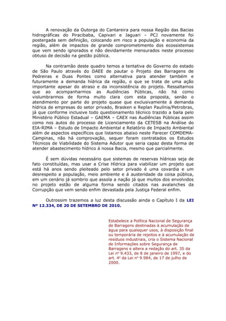 A renovação da Outorga do Cantareira para nossa Região das Bacias
hidrográficas do Piracibaba, Capivari e Jaguari – PCJ novamente foi
postergada sem definição, colocando em risco a população e economia da
região, além de impactos de grande comprometimento dos ecossistemas
que vem sendo ignorados e não devidamente mensurados neste processo
obtuso de decisão na gestão pública.
Na contramão deste quadro temos a tentativa do Governo do estado
de São Paulo através do DAEE de pautar o Projeto das Barragens de
Pedreiras e Duas Pontes como alternativa para atender também e
futuramente a demanda hídrica da região, o que se trata de uma ação
importante apesar do atraso e da inconsistência do projeto. Ressaltamos
que ao acompanharmos as Audiências Públicas, não há como
vislumbrarmos de forma muito clara com esta proposta, senão o
atendimento por parte do projeto quase que exclusivamente á demanda
hídrica de empresas do setor privado, Brasken e Replan Paulínia/Petrobras,
já que conforme inclusive todo questionamento técnico trazido a baila pelo
Ministério Público Estadual – GAEMA – CAEX nas Audiências Públicas assim
como nos autos do processo de Licenciamento da CETESB na Análise do
EIA-RIMA – Estudo de Impacto Ambiental e Relatório de Impacto Ambiental
além de aspectos específicos que listamos abaixo neste Parecer COMDEMA-
Campinas, não há comprovação, sequer foram contratados os Estudos
Técnicos de Viabilidade do Sistema Adutor que seria capaz desta forma de
atender abastecimento hídrico á nossa Bacia, mesmo que parcialmente.
É sem dúvidas necessário que sistemas de reservas hídricas seja de
fato constituídas, mas usar a Crise Hídrica para viabilizar um projeto que
está há anos sendo pleiteado pelo setor privado é uma covardia e um
desrespeito a população, meio ambiente e á austeridade da coisa pública,
em um cenário já sombrio que assola a nação já que muitos dos envolvidos
no projeto estão de alguma forma sendo citados nas avalanches da
Corrupção que vem sendo enfim devastada pela Justiça Federal enfim.
Outrossim trazemos a luz desta discussão ainda o Capítulo I da LEI
Nº 12.334, DE 20 DE SETEMBRO DE 2010.
Estabelece a Política Nacional de Segurança
de Barragens destinadas à acumulação de
água para quaisquer usos, à disposição final
ou temporária de rejeitos e à acumulação de
resíduos industriais, cria o Sistema Nacional
de Informações sobre Segurança de
Barragens e altera a redação do art. 35 da
Lei no
9.433, de 8 de janeiro de 1997, e do
art. 4o
da Lei no
9.984, de 17 de julho de
2000.
 