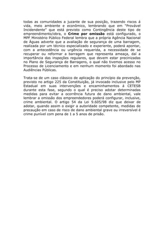 todas as comunidades a juzante de sua posição, trazendo riscos á
vida, meio ambiente e econômico, lembrando que em “Provável
Incidendente” que está previsto como Contingência deste tipo de
empreendimento/obra, o Crime por omissão está configurado, o
MPF Ministério Público Federal lembra que a própria Agência Nacional
de Águas adverte que a avaliação de segurança de uma barragem,
realizada por um técnico especializado e experiente, poderá apontar,
com a antecedência ou urgência requerida, a necessidade de se
recuperar ou reformar a barragem que representa ameaça, daí a
importância das inspeções regulares, que devem estar precinizadas
no Plano de Segurança de Barragens, o qual não tivemos acesso no
Processo de Licenciamento e em nenhum momento foi abordado nas
Audiências Públicas.
Trata-se de um caso clássico de aplicação do princípio da prevenção,
previsto no artigo 225 da Constituição, já invocado inclusive pelo MP
Estadual em suas intervenções e encaminhamentos á CETESB
durante esta fase, segundo o qual é preciso adotar determinadas
medidas para evitar a ocorrência futura de dano ambiental, vale
lembrar a omissão dos empreendedores poderá configurar, inclusive,
crime ambiental. O artigo 54 da Lei 9.605/98 diz que deixar de
adotar, quando assim o exigir a autoridade competente, medidas de
precaução em caso de risco de dano ambiental grave ou irreversível é
crime punível com pena de 1 a 5 anos de prisão.
 