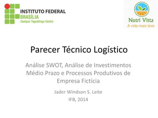 Parecer Técnico Logístico 
Análise SWOT, Análise de Investimentos 
Médio Prazo e Processos Produtivos de 
Empresa Fictícia 
Jader Windson S. Leite 
IFB, 2014 
 