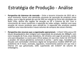 Estratégia de Produção - Análise 
• Perspectiva do interesse do mercado – Entre o terceiro trimestre de 2013 até o 
atual momento, houve uma demanda crescente de aquisição de produtos como 
polpa, suco e iogurte gelado de açaí de 59% em relação ao início das atividades da 
Nutri Vitta, dentro das regiões de atuação no DF e Entorno de GO. Com o 
crescimento de novos comércios e expansão de redes antigas, viabiliza uma nova 
atuação de nossos produtos para atendê-los. A expansão dos produtos poderá 
viabilizar uma nova demanda e novos volumes de compras dos atuais clientes; 
• Perspectiva dos recursos que a organização operacionais – A Nutri Vitta possui 02 
(duas) despolpadeira dois estágios com capacidade de produção de 200kg/h, com 
cone recepção de fruta, eixos batedores, 02 cilindros com jogo de peneiras, sendo 
uma para despolpar e a outra para refinar polpas em aço inox, motor de 1CV bivolt 
e picador; 02 (duas) geladeiras comerciais 6 portas – porta cega, monobloco, ar 
forçado com controlador eletrônico digital de temperatura modelo GREP-6P com 
prateleiras de 4 níveis, aramada, reguláveis, revestimento externo em aço inox e 
interno em aço galvanizado, 220v suportando até 3.032m² de volume de 
embalagens. 
 