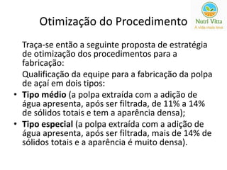 Otimização do Procedimento 
Traça-se então a seguinte proposta de estratégia 
de otimização dos procedimentos para a 
fabricação: 
Qualificação da equipe para a fabricação da polpa 
de açaí em dois tipos: 
• Tipo médio (a polpa extraída com a adição de 
água apresenta, após ser filtrada, de 11% a 14% 
de sólidos totais e tem a aparência densa); 
• Tipo especial (a polpa extraída com a adição de 
água apresenta, após ser filtrada, mais de 14% de 
sólidos totais e a aparência é muito densa). 
 