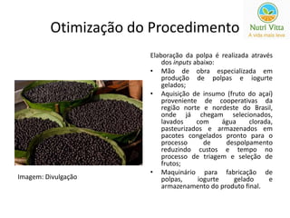 Otimização do Procedimento 
Elaboração da polpa é realizada através 
dos inputs abaixo: 
• Mão de obra especializada em 
produção de polpas e iogurte 
gelados; 
• Aquisição de insumo (fruto do açaí) 
proveniente de cooperativas da 
região norte e nordeste do Brasil, 
onde já chegam selecionados, 
lavados com água clorada, 
pasteurizados e armazenados em 
pacotes congelados pronto para o 
processo de despolpamento 
reduzindo custos e tempo no 
processo de triagem e seleção de 
frutos; 
• Maquinário para fabricação de 
polpas, iogurte gelado e 
armazenamento do produto final. 
Imagem: Divulgação 
 