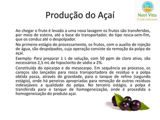 Produção do Açaí 
Ao chegar o fruto é levado a uma nova lavagem os frutos são transferidos, 
por meio de esteira, até a base do transportador, do tipo rosca-sem-fim, 
que os conduz até o despolpador. 
No primeiro estágio do processamento, os frutos, com o auxílio de injeção 
de água, são despolpados, cuja operação consiste da remoção da polpa do 
açaí. 
Exemplo: Para preparar 1 L de solução, com 50 ppm de cloro ativo, são 
necessários 2,5 mL de hipoclorito de sódio a 2%. 
Constituída do epicarpo e do mesocarpo. Em sequência ao processo, os 
caroços são lançados para rosca transportadora de resíduo e a polpa 
obtida passa, através de gravidade, para o tanque de refino (segundo 
estágio), onde há peneiras apropriadas para remoção de outros resíduos 
indesejáveis a qualidade da polpa. No terceiro estágio, a polpa é 
transferida para o tanque de homogeneização, onde é procedida a 
homogeneização do produto açaí. 
 