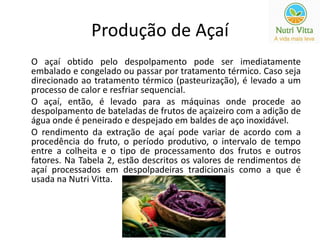 Produção de Açaí 
O açaí obtido pelo despolpamento pode ser imediatamente 
embalado e congelado ou passar por tratamento térmico. Caso seja 
direcionado ao tratamento térmico (pasteurização), é levado a um 
processo de calor e resfriar sequencial. 
O açaí, então, é levado para as máquinas onde procede ao 
despolpamento de bateladas de frutos de açaizeiro com a adição de 
água onde é peneirado e despejado em baldes de aço inoxidável. 
O rendimento da extração de açaí pode variar de acordo com a 
procedência do fruto, o período produtivo, o intervalo de tempo 
entre a colheita e o tipo de processamento dos frutos e outros 
fatores. Na Tabela 2, estão descritos os valores de rendimentos de 
açaí processados em despolpadeiras tradicionais como a que é 
usada na Nutri Vitta. 
 
