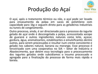 Produção do Açaí 
O açaí, após o tratamento térmico ou não, o açaí pode ser levado 
para envasamento da polpa em sacos de polietileno com 
capacidade para 1kg e seguem direto para as geladeiras industriais 
ou tuneis de congelamento. 
Outro processo, ainda, é ser direcionado para o processo do iogurte 
gelado de açaí onde é descongelada a polpa, acrescentada xarope 
de guaraná e outros ingredientes naturais como leite, açúcar, 
gordura, água, aromatizantes, estabilizantes e emulsificantes dentre 
outros, para serem processados e resultar num creme consistente e 
gelado nos sabores natural, banana ou morango. Esse processo é 
terceirizado com uma cooperativa no SIA – Setor de Indústria e 
Abastecimento, que detém essa tecnologia para o processamento 
dos iogurtes gelados onde subsidiamos o insumo processado e 
agregado para a finalização do processo de forma mais rápida e 
barata. 
 