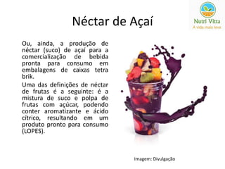 Néctar de Açaí 
Ou, ainda, a produção de 
néctar (suco) de açaí para a 
comercialização de bebida 
pronta para consumo em 
embalagens de caixas tetra 
brik. 
Uma das definições de néctar 
de frutas é a seguinte: é a 
mistura de suco e polpa de 
frutas com açúcar, podendo 
conter aromatizante e ácido 
cítrico, resultando em um 
produto pronto para consumo 
(LOPES). 
Imagem: Divulgação 
 