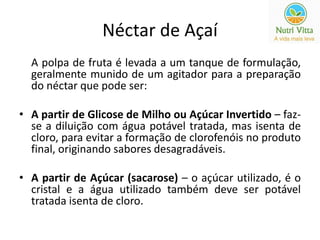 Néctar de Açaí 
A polpa de fruta é levada a um tanque de formulação, 
geralmente munido de um agitador para a preparação 
do néctar que pode ser: 
• A partir de Glicose de Milho ou Açúcar Invertido – faz-se 
a diluição com água potável tratada, mas isenta de 
cloro, para evitar a formação de clorofenóis no produto 
final, originando sabores desagradáveis. 
• A partir de Açúcar (sacarose) – o açúcar utilizado, é o 
cristal e a água utilizado também deve ser potável 
tratada isenta de cloro. 
 