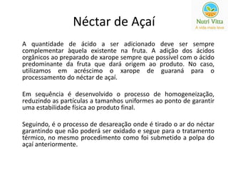 Néctar de Açaí 
A quantidade de ácido a ser adicionado deve ser sempre 
complementar àquela existente na fruta. A adição dos ácidos 
orgânicos ao preparado de xarope sempre que possível com o ácido 
predominante da fruta que dará origem ao produto. No caso, 
utilizamos em acréscimo o xarope de guaraná para o 
processamento do néctar de açaí. 
Em sequência é desenvolvido o processo de homogeneização, 
reduzindo as partículas a tamanhos uniformes ao ponto de garantir 
uma estabilidade física ao produto final. 
Seguindo, é o processo de desareação onde é tirado o ar do néctar 
garantindo que não poderá ser oxidado e segue para o tratamento 
térmico, no mesmo procedimento como foi submetido a polpa do 
açaí anteriormente. 
 