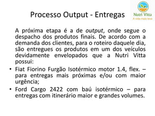Processo Output - Entregas 
A próxima etapa é a de output, onde segue o 
despacho dos produtos finais. De acordo com a 
demanda dos clientes, para o roteiro daquele dia, 
são entregues os produtos em um dos veículos 
devidamente envelopados que a Nutri Vitta 
possui: 
• Fiat Fiorino Furgão Isotérmico motor 1.4, flex. – 
para entregas mais próximas e/ou com maior 
urgência; 
• Ford Cargo 2422 com baú isotérmico – para 
entregas com itinerário maior e grandes volumes. 
 