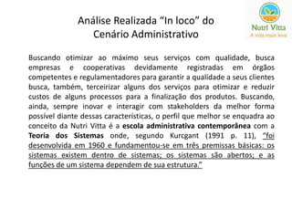 Análise Realizada “In loco” do 
Cenário Administrativo 
Buscando otimizar ao máximo seus serviços com qualidade, busca 
empresas e cooperativas devidamente registradas em órgãos 
competentes e regulamentadores para garantir a qualidade a seus clientes 
busca, também, terceirizar alguns dos serviços para otimizar e reduzir 
custos de alguns processos para a finalização dos produtos. Buscando, 
ainda, sempre inovar e interagir com stakeholders da melhor forma 
possível diante dessas características, o perfil que melhor se enquadra ao 
conceito da Nutri Vitta é a escola administrativa contemporânea com a 
Teoria dos Sistemas onde, segundo Kurcgant (1991 p. 11), “foi 
desenvolvida em 1960 e fundamentou-se em três premissas básicas: os 
sistemas existem dentro de sistemas; os sistemas são abertos; e as 
funções de um sistema dependem de sua estrutura.” 
 