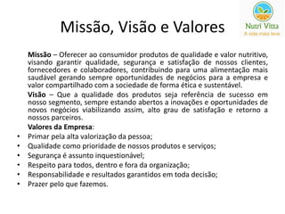 Missão, Visão e Valores 
Missão – Oferecer ao consumidor produtos de qualidade e valor nutritivo, 
visando garantir qualidade, segurança e satisfação de nossos clientes, 
fornecedores e colaboradores, contribuindo para uma alimentação mais 
saudável gerando sempre oportunidades de negócios para a empresa e 
valor compartilhado com a sociedade de forma ética e sustentável. 
Visão – Que a qualidade dos produtos seja referência de sucesso em 
nosso segmento, sempre estando abertos a inovações e oportunidades de 
novos negócios viabilizando assim, alto grau de satisfação e retorno a 
nossos parceiros. 
Valores da Empresa: 
• Primar pela alta valorização da pessoa; 
• Qualidade como prioridade de nossos produtos e serviços; 
• Segurança é assunto inquestionável; 
• Respeito para todos, dentro e fora da organização; 
• Responsabilidade e resultados garantidos em toda decisão; 
• Prazer pelo que fazemos. 
 