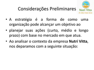 Considerações Preliminares 
• A estratégia é a forma de como uma 
organização pode alcançar um objetivo ao 
• planejar suas ações (curto, médio e longo 
prazo) com base no mercado em que atua. 
• Ao analisar o contexto da empresa Nutri Vitta, 
nos deparamos com a seguinte situação: 
 