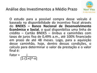 Análise dos Investimentos a Médio Prazo 
O estudo para a possível compra desse veículo é 
baseada na disponibilidade do incentivo fiscal através 
do BNDES – Banco Nacional de Desenvolvimento 
Econômico e Social, o qual disponibiliza uma linha de 
crédito – Cartão BNDES – ônibus e caminhões com 
taxas de juros fixa de 0,49% a.m., até 100% financiado 
em prazo de até 48 meses. Logo, para a aquisição 
desse caminhão, hoje, dentro dessas condições, o 
calculo para determinar o valor da prestação e o valor 
final é: 
Fator = _i_____ 
[1-(1+i)^-n] 
 