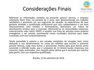 Considerações Finais 
Referente as informações contidas no presente parecer técnico, a empresa 
solicitante Nutri Vitta, no período de 2 anos, vem desenvolvendo um trabalho 
satisfatório e promissor em seu segmento de atuação. As experiências de seus 
gestores atrelada a qualificação profissional que seus colaboradores e um bom 
relacionamento com clientes e fornecedores, demonstra um índice de 
desempenho atrativo para o mercado. Atentando-se às necessidades expressas, 
anteriormente vide matriz SWOT, e ampliar sua frota de veículos como próxima 
emergência a ser sanada, promoverão novos resultados atrativos para todos 
envolvidos com esse empreendimento. 
Tendo procedido à vistoria e aos estudos completos da situação, bem como 
efetuado o seu detalhamento no corpo do relatório que encima o presente 
parecer técnico, nada mais temos a acrescentar, motivo pelo qual damos como 
concluído o referido laudo, que é composto de 13 (treze) laudas impressas nos 
anversos, todas rubricadas, com exceção desta última que é assinada por extenso 
pelo perito, com sua respectiva qualificação. 
Brasília, 12 de setembro de 2014. 
 