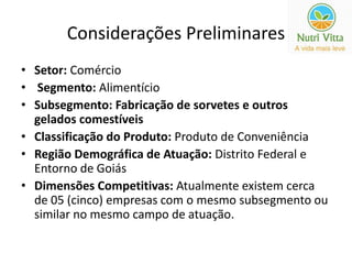 Considerações Preliminares 
• Setor: Comércio 
• Segmento: Alimentício 
• Subsegmento: Fabricação de sorvetes e outros 
gelados comestíveis 
• Classificação do Produto: Produto de Conveniência 
• Região Demográfica de Atuação: Distrito Federal e 
Entorno de Goiás 
• Dimensões Competitivas: Atualmente existem cerca 
de 05 (cinco) empresas com o mesmo subsegmento ou 
similar no mesmo campo de atuação. 
 
