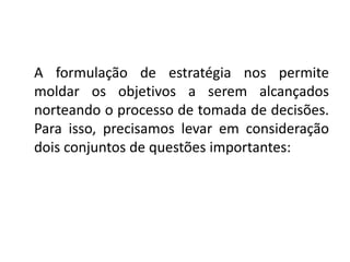 A formulação de estratégia nos permite 
moldar os objetivos a serem alcançados 
norteando o processo de tomada de decisões. 
Para isso, precisamos levar em consideração 
dois conjuntos de questões importantes: 
 