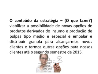 O conteúdo da estratégia – (O que fazer?) 
viabilizar a possibilidade de novas opções de 
produtos derivados do insumo e produção de 
polpas tipo médio e especial e embalar e 
distribuir granola para alcançarmos novos 
clientes e termos outras opções para nossos 
clientes até o segundo semestre de 2015. 
 