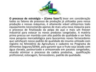 O processo de estratégia – (Como fazer?) levar em consideração 
todos os fatores de processo de produção já utilizados para nossa 
produção e nossas máquinas, é altamente viável utilizarmos todo 
equipamento necessitando apenas de mais uma nova máquina para 
o processo de finalização da polpa do açaí e mais um freezer 
industrial para estocar os novos produtos congelados. A matéria 
prima precisa ser mantida com alto padrão de qualidade e ser feita 
nova pesquisa mercadológica para buscarmos novos fornecedores 
que satisfaçam nosso padrão de qualidade do insumo utilizado com 
registro no Ministério da Agricultura e cadastro no Programa de 
Alimentos Seguros/SENAI, para garantir que o fruto seja lavado com 
água clorada, pasteurizado e armazenado em pacotes congelados, 
visando otimizar o processo da cadeia produtiva, qualificação 
profissional, estocagem, fornecedores, padrão de qualidade. 
 