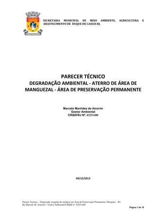 Página 1 de 19
SECRETARIA MUNICIPAL DE MEIO AMBIENTE, AGRICULTURA E
ABASTECIMENTO DE DUQUE DE CAXIAS RJ.
PARECER TÉCNICO
DEGRADAÇÃO AMBIENTAL - ATERRO DE ÁREA DE
MANGUEZAL - ÁREA DE PRESERVAÇÃO PERMANENTE
Marcelo Manhães de Amorim
Gestor Ambiental
CRQIII/RJ Nº. 03251480
04/12/2013
Parecer Técnico – Disposição irregular de resíduos em Área de Preservação Permanente, Mesquita – RJ.
By Marcelo M. Amorim – Gestor Ambiental/CRQIII nº. 03251480
 