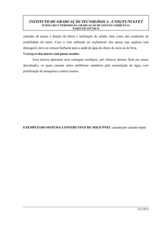 INSTITUTO DE GRADUAÇÃO TECNOLÓGICA –UNIG/FUNCEFET
TURMA DO 4º PERIODO DA GRADUAÇÃO DE GESTÃO AMBIENTAL
PARECER TÉCNICO
22/2/2012
camadas de pneus é função da altura e inclinação do talude, bem como das condições de
estabilidade do muro. Caso o solo utilizado no enchimento dos pneus seja argiloso (má
drenagem), deve-se colocar barbacãs para a saída de água do dreno de areia ou de brita.
Vantagem dos muros com pneus usados:
Essa técnica apresenta uma vantagem ecológica, por oferecer destino final aos pneus
descartados, os quais causam sérios problemas sanitários pela acumulação de água, com
proliferação de mosquitos e outros insetos.
EXEMPLO DO SISTEMA CONSTRUTIVO DE SOLO PNEU camada par camada ímpar
 