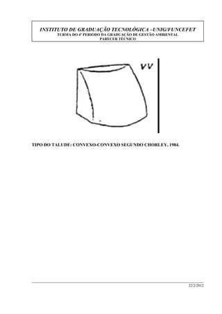 INSTITUTO DE GRADUAÇÃO TECNOLÓGICA –UNIG/FUNCEFET
TURMA DO 4º PERIODO DA GRADUAÇÃO DE GESTÃO AMBIENTAL
PARECER TÉCNICO
22/2/2012
TIPO DO TALUDE: CONVEXO-CONVEXO SEGUNDO CHORLEY, 1984.
 