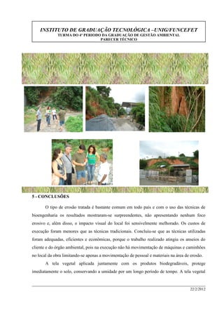 INSTITUTO DE GRADUAÇÃO TECNOLÓGICA –UNIG/FUNCEFET
TURMA DO 4º PERIODO DA GRADUAÇÃO DE GESTÃO AMBIENTAL
PARECER TÉCNICO
22/2/2012
5 - CONCLUSÕES
O tipo de erosão tratada é bastante comum em todo país e com o uso das técnicas de
bioengenharia os resultados mostraram-se surpreendentes, não apresentando nenhum foco
erosivo e, além disso, o impacto visual do local foi sensivelmente melhorado. Os custos de
execução foram menores que as técnicas tradicionais. Concluiu-se que as técnicas utilizadas
foram adequadas, eficientes e econômicas, porque o trabalho realizado atingiu os anseios do
cliente e do órgão ambiental, pois na execução não há movimentação de máquinas e caminhões
no local da obra limitando-se apenas a movimentação de pessoal e materiais na área de erosão.
A tela vegetal aplicada juntamente com os produtos biodegradáveis, protege
imediatamente o solo, conservando a umidade por um longo período de tempo. A tela vegetal
 
