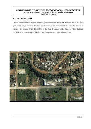 INSTITUTO DE GRADUAÇÃO TECNOLÓGICA –UNIG/FUNCEFET
TURMA DO 4º PERIODO DA GRADUAÇÃO DE GESTÃO AMBIENTAL
PARECER TÉCNICO
22/2/2012
1 - ÁREA DE ESTUDO
A área está situada em Rocha Sobrinho, precisamente na Avenida Coelho da Rocha, nº.1760,
próximo à antiga chaminé da olaria dos Quintela, nesta municipalidade. Parte dos fundos da
fábrica de blocos MGC BLOCOS e da Rua Professor João Ribeiro Filho. Latitude
22°47'1.90"S / Longitude 43°24'47.27"W. Comprimento – 90m / altura – 18m.
AVENIDA COELHO DA ROCHA
MGC BLOCOS
Rua professor João Ribeiro Filho
ÁREA ASSISTIDA
 
