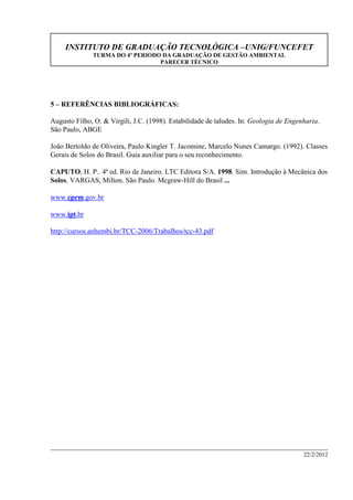 INSTITUTO DE GRADUAÇÃO TECNOLÓGICA –UNIG/FUNCEFET
TURMA DO 4º PERIODO DA GRADUAÇÃO DE GESTÃO AMBIENTAL
PARECER TÉCNICO
22/2/2012
5 – REFERÊNCIAS BIBLIOGRÁFICAS:
Augusto Filho, O. & Virgili, J.C. (1998). Estabilidade de taludes. In: Geologia de Engenharia.
São Paulo, ABGE
João Bertoldo de Oliveira, Paulo Kingler T. Jacomine, Marcelo Nunes Camargo. (1992). Classes
Gerais de Solos do Brasil. Guia auxiliar para o seu reconhecimento.
CAPUTO, H. P.. 4ª ed. Rio de Janeiro. LTC Editora S/A. 1998. Sim. Introdução à Mecânica dos
Solos. VARGAS, Milton. São Paulo. Mcgraw-Hill do Brasil ...
www.cprm.gov.br
www.ipt.br
http://cursos.anhembi.br/TCC-2006/Trabalhos/tcc-43.pdf
 