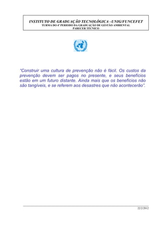INSTITUTO DE GRADUAÇÃO TECNOLÓGICA –UNIG/FUNCEFET
TURMA DO 4º PERIODO DA GRADUAÇÃO DE GESTÃO AMBIENTAL
PARECER TÉCNICO
22/2/2012
“Construir uma cultura de prevenção não é fácil. Os custos da
prevenção devem ser pagos no presente, e seus benefícios
estão em um futuro distante. Ainda mais que os benefícios não
são tangíveis, e se referem aos desastres que não acontecerão”.
 