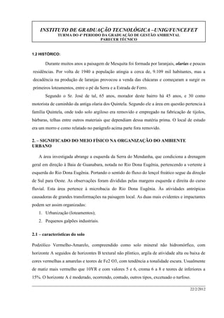 INSTITUTO DE GRADUAÇÃO TECNOLÓGICA –UNIG/FUNCEFET
TURMA DO 4º PERIODO DA GRADUAÇÃO DE GESTÃO AMBIENTAL
PARECER TÉCNICO
22/2/2012
1.2 HISTÓRICO:
Durante muitos anos a paisagem de Mesquita foi formada por laranjais, olarias e poucas
residências. Por volta de 1940 a população atingia a cerca de, 9.109 mil habitantes, mas a
decadência na produção de laranjas provocou a venda das chácaras e começaram a surgir os
primeiros loteamentos, entre o pé da Serra e a Estrada de Ferro.
Segundo o Sr. José de tal, 65 anos, morador deste bairro há 45 anos, e 30 como
motorista de caminhão da antiga olaria dos Quintela. Segundo ele a área em questão pertencia à
família Quintela, onde todo solo argiloso era removido e empregado na fabricação de tijolos,
bárbaras, telhas entre outros materiais que dependiam dessa matéria prima. O local de estudo
era um morro e como relatado no parágrafo acima parte fora removido.
2. – SIGNIFICADO DO MEIO FÍSICO NA ORGANIZAÇÃO DO AMBIENTE
URBANO
A área investigada abrange a esquerda da Serra do Mendanha, que condiciona a drenagem
geral em direção à Baia de Guanabara, notada no Rio Dona Eugênia, pertencendo a vertente à
esquerda do Rio Dona Eugênia. Portando o sentido do fluxo do lençol freático segue da direção
de Sul para Oeste. As observações foram divididas pelas margens esquerda e direita do curso
fluvial. Esta área pertence à microbacia do Rio Dona Eugênia. Às atividades antrópicas
causadoras de grandes transformações na paisagem local. As duas mais evidentes e impactantes
podem ser assim organizadas:
1. Urbanização (loteamentos);
2. Pequenos galpões industriais.
2.1 – características do solo
Podzólico Vermelho-Amarelo, compreendido como solo mineral não hidromórfico, com
horizonte A seguidos de horizontes B textural não plíntico, argila de atividade alta ou baixa de
cores vermelhas a amarelas e teores de Fe2 O3, com tendência a tonalidade escura. Usualmente
de matiz mais vermelho que 10YR e com valores 5 e 6, croma 6 a 8 e teores de inferiores a
15%. O horizonte A é moderado, ocorrendo, contudo, outros tipos, excetuado o turfoso.
 