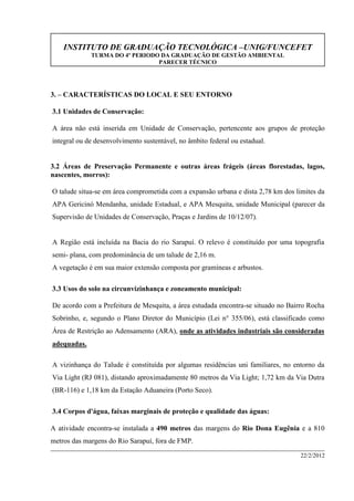 INSTITUTO DE GRADUAÇÃO TECNOLÓGICA –UNIG/FUNCEFET
TURMA DO 4º PERIODO DA GRADUAÇÃO DE GESTÃO AMBIENTAL
PARECER TÉCNICO
22/2/2012
3. – CARACTERÍSTICAS DO LOCAL E SEU ENTORNO
3.1 Unidades de Conservação:
A área não está inserida em Unidade de Conservação, pertencente aos grupos de proteção
integral ou de desenvolvimento sustentável, no âmbito federal ou estadual.
3.2 Áreas de Preservação Permanente e outras áreas frágeis (áreas florestadas, lagos,
nascentes, morros):
O talude situa-se em área comprometida com a expansão urbana e dista 2,78 km dos limites da
APA Gericinó Mendanha, unidade Estadual, e APA Mesquita, unidade Municipal (parecer da
Supervisão de Unidades de Conservação, Praças e Jardins de 10/12/07).
A Região está incluída na Bacia do rio Sarapuí. O relevo é constituído por uma topografia
semi- plana, com predominância de um talude de 2,16 m.
A vegetação é em sua maior extensão composta por gramíneas e arbustos.
3.3 Usos do solo na circunvizinhança e zoneamento municipal:
De acordo com a Prefeitura de Mesquita, a área estudada encontra-se situado no Bairro Rocha
Sobrinho, e, segundo o Plano Diretor do Município (Lei n° 355/06), está classificado como
Área de Restrição ao Adensamento (ARA), onde as atividades industriais são consideradas
adequadas.
A vizinhança do Talude é constituída por algumas residências uni familiares, no entorno da
Via Light (RJ 081), distando aproximadamente 80 metros da Via Light; 1,72 km da Via Dutra
(BR-116) e 1,18 km da Estação Aduaneira (Porto Seco).
3.4 Corpos d'água, faixas marginais de proteção e qualidade das águas:
A atividade encontra-se instalada a 490 metros das margens do Rio Dona Eugênia e a 810
metros das margens do Rio Sarapuí, fora de FMP.
 