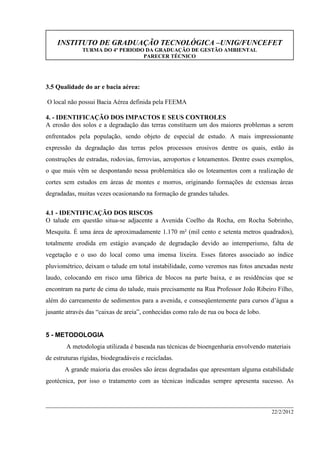 INSTITUTO DE GRADUAÇÃO TECNOLÓGICA –UNIG/FUNCEFET
TURMA DO 4º PERIODO DA GRADUAÇÃO DE GESTÃO AMBIENTAL
PARECER TÉCNICO
22/2/2012
3.5 Qualidade do ar e bacia aérea:
O local não possui Bacia Aérea definida pela FEEMA
4. - IDENTIFICAÇÃO DOS IMPACTOS E SEUS CONTROLES
A erosão dos solos e a degradação das terras constituem um dos maiores problemas a serem
enfrentados pela população, sendo objeto de especial de estudo. A mais impressionante
expressão da degradação das terras pelos processos erosivos dentre os quais, estão às
construções de estradas, rodovias, ferrovias, aeroportos e loteamentos. Dentre esses exemplos,
o que mais vêm se despontando nessa problemática são os loteamentos com a realização de
cortes sem estudos em áreas de montes e morros, originando formações de extensas áreas
degradadas, muitas vezes ocasionando na formação de grandes taludes.
4.1 - IDENTIFICAÇÃO DOS RISCOS
O talude em questão situa-se adjacente a Avenida Coelho da Rocha, em Rocha Sobrinho,
Mesquita. É uma área de aproximadamente 1.170 m² (mil cento e setenta metros quadrados),
totalmente erodida em estágio avançado de degradação devido ao intemperismo, falta de
vegetação e o uso do local como uma imensa lixeira. Esses fatores associado ao índice
pluviométrico, deixam o talude em total instabilidade, como veremos nas fotos anexadas neste
laudo, colocando em risco uma fábrica de blocos na parte baixa, e as residências que se
encontram na parte de cima do talude, mais precisamente na Rua Professor João Ribeiro Filho,
além do carreamento de sedimentos para a avenida, e conseqüentemente para cursos d’água a
jusante através das “caixas de areia”, conhecidas como ralo de rua ou boca de lobo.
5 - METODOLOGIA
A metodologia utilizada é baseada nas técnicas de bioengenharia envolvendo materiais
de estruturas rígidas, biodegradáveis e recicladas.
A grande maioria das erosões são áreas degradadas que apresentam alguma estabilidade
geotécnica, por isso o tratamento com as técnicas indicadas sempre apresenta sucesso. As
 