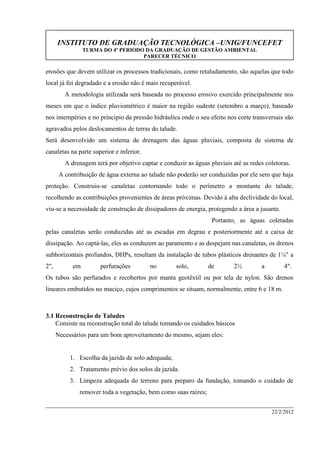 INSTITUTO DE GRADUAÇÃO TECNOLÓGICA –UNIG/FUNCEFET
TURMA DO 4º PERIODO DA GRADUAÇÃO DE GESTÃO AMBIENTAL
PARECER TÉCNICO
22/2/2012
erosões que devem utilizar os processos tradicionais, como retaludamento, são aquelas que todo
local já foi degradado e a erosão não é mais recuperável.
A metodologia utilizada será baseada no processo erosivo exercido principalmente nos
meses em que o índice pluviométrico é maior na região sudeste (setembro a março), baseado
nos intempéries e no principio da pressão hidráulica onde o seu efeito nos corte transversais são
agravados pelos deslocamentos de terras do talude.
Será desenvolvido um sistema de drenagem das águas pluviais, composta de sistema de
canaletas na parte superior e inferior.
A drenagem terá por objetivo captar e conduzir as águas pluviais até as redes coletoras.
A contribuição de água externa ao talude não poderão ser conduzidas por ele sem que haja
proteção. Construiu-se canaletas contornando todo o perímetro a montante do talude,
recolhendo as contribuições provenientes de áreas próximas. Devido à alta declividade do local,
viu-se a necessidade de construção de dissipadores de energia, protegendo a área a jusante.
Portanto, as águas coletadas
pelas canaletas serão conduzidas até as escadas em degrau e posteriormente até a caixa de
dissipação. Ao captá-las, eles as conduzem ao paramento e as despejam nas canaletas, os drenos
subhorizontais profundos, DHPs, resultam da instalação de tubos plásticos drenantes de 1¼" a
2", em perfurações no solo, de 2½ a 4".
Os tubos são perfurados e recobertos por manta geotêxtil ou por tela de nylon. São drenos
lineares embutidos no maciço, cujos comprimentos se situam, normalmente, entre 6 e 18 m.
3.1 Reconstrução de Taludes
Consiste na reconstrução total do talude tomando os cuidados básicos
Necessários para um bom aproveitamento do mesmo, sejam eles:
1. Escolha da jazida de solo adequada;
2. Tratamento prévio dos solos da jazida.
3. Limpeza adequada do terreno para preparo da fundação, tomando o cuidado de
remover toda a vegetação, bem como suas raízes;
 