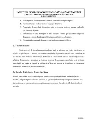 INSTITUTO DE GRADUAÇÃO TECNOLÓGICA –UNIG/FUNCEFET
TURMA DO 4º PERIODO DA GRADUAÇÃO DE GESTÃO AMBIENTAL
PARECER TÉCNICO
22/2/2012
4. Estocagem do solo superficial e do solo com matéria orgânica para
5. Futura utilização na fase final da execução do aterro;
6. Preparação da superfície de contato entre o terreno e o aterro, quando inclinado,
em forma de degraus;
7. Implantação de uma drenagem de base eficiente sempre que existirem surgências
d´água ou a possibilidade de infiltrações significativas pelo aterro;
8. Compactação adequada do aterro com equipamentos específicos.
3.2 – Retaludamento
É um processo de terraplanagem através do qual se alteram, por cortes ou aterros, os
taludes originalmente existentes em um determinado local para se conseguir uma estabilização
do mesmo. Das obras de estabilização de taludes é a mais usada devido à sua simplicidade e
eficácia. Geralmente é associado a obras de controle de drenagem superficial e de proteção
superficial, de modo a reduzir a infiltração d´água no terreno e disciplinar o escoamento
superficial, inibindo os processos erosivos.
3.3 Escadas de dissipação de energia d´água:
Canais construídos em forma de degraus geralmente segundo a linha de maior declive do
talude. Têm por objetivo coletar e conduzir as águas superficiais captadas pelas canaletas não
deixando que as mesmas atinjam velocidades de escoamento elevadas devido à dissipação de
energia.
 