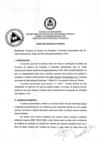 ESTADO DO MARANHAO
SECRETARIA DE ESTADO DE SEGURAN<;A PUBLICA
CORPO DE BOMBEIROS MILITAR
DIRETORIA DE ATIVIDADES TECNICAS
PARECER TECNICO N° 04/2015
Referencia: Proposta de Sistema de Prote9ao a lncendios apresentada pelo Sr.
Fabio Scheuensuhl, Diretor da Merco Shopping Maritima LTOA.
I - INTRODUCAO:
O presente parecer foi confeccionado com base na solicita9ao de analise da
Proposta de Sistema de Prote9ao a lncendios apresentada pelo Sr. Fabio
Scheuensuhl, Diretor da Merco Shopping Maritima LTDA, CNPJ 00.806.958/0001-74
que e a representante para todo o territ6rio nacional dos produtos de prote9ao e
combate a incendio desenvolvidos pela New Impulse Technologies LLC, empresa
com sede na Kaluzhskaya Ploshchad, 1,0ffice 271, na cidade de Moscou, Russia.
0 produto apresentado para parecer e o "/SAS - Canhao Monitor de Jato
Combinado de Espuma" do qual se solicita analise e emissao de parecer tecnico
quanta ao uso dos diversos modelos desse equipamento de prote9ao de incendios
nas Classes A e B.
II • DESENVOLVIMENTO:
0 sistema apresentado constitui um canhao monitor de jato combinado (agua
e espuma) pressurizado por um modulo de auto expansao atraves de uma rea9ao
quimica. Conforme o pr6prio fabricante, ainda nao existe, no Brasil, nenhum sistema
desse instalado.
De acordo com normas brasileiras que versam sobre combate a incendio
utilizando espuma (NBR 12615:1992), o item basico para se determinar a eficiencia
do sistema de prote9ao ou extim;ao de incendio por espuma mecanica deve ser o
fluxo de agua (volume por unidade de tempo) e es vazao de agua
 