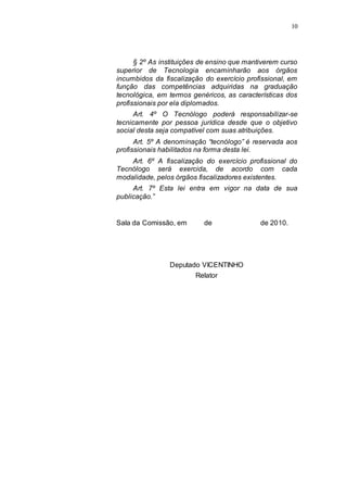 10




      § 2º As instituições de ensino que mantiverem curso
superior de Tecnologia encaminharão aos órgãos
incumbidos da fiscalização do exercício profissional, em
função das competências adquiridas na graduação
tecnológica, em termos genéricos, as características dos
profissionais por ela diplomados.
      Art. 4º O Tecnólogo poderá responsabilizar-se
tecnicamente por pessoa jurídica desde que o objetivo
social desta seja compatível com suas atribuições.
      Art. 5º A denominação “tecnólogo” é reservada aos
profissionais habilitados na forma desta lei.
    Art. 6º A fiscalização do exercício profissional do
Tecnólogo será exercida, de acordo com cada
modalidade, pelos órgãos fiscalizadores existentes.
     Art. 7º Esta lei entra em vigor na data de sua
publicação.”


Sala da Comissão, em       de                de 2010.




                Deputado VICENTINHO
                        Relator
 