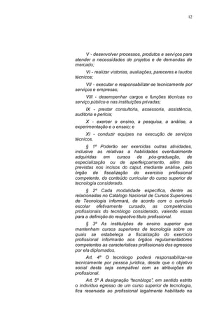 12




     V - desenvolver processos, produtos e serviços para
atender a necessidades de projetos e de demandas de
mercado;
      VI - realizar vistorias, avaliações, pareceres e laudos
técnicos;
      VII - executar e responsabilizar-se tecnicamente por
serviços e empresas;
      VIII - desempenhar cargos e funções técnicas no
serviço público e nas instituições privadas;
     IX - prestar consultoria, assessoria, assistência,
auditoria e perícia;
     X - exercer o ensino, a pesquisa, a análise, a
experimentação e o ensaio; e
      XI - conduzir equipes na execução de serviços
técnicos.
      § 1º Poderão ser exercidas outras atividades,
inclusive as relativas a habilidades eventualmente
adquiridas    em    cursos  de     pós-graduação, de
especialização ou de aperfeiçoamento, além das
previstas nos incisos do caput, mediante análise, pelo
órgão de fiscalização do exercício profissional
competente, do conteúdo curricular do curso superior de
tecnologia considerado.
      § 2º Cada modalidade específica, dentre as
relacionadas no Catálogo Nacional de Cursos Superiores
de Tecnologia informará, de acordo com o currículo
escolar efetivamente cursado, as competências
profissionais do tecnólogo considerado, valendo essas
para a definição do respectivo título profissional.
      § 3º As instituições de ensino superior que
mantenham cursos superiores de tecnologia sobre os
quais se estabeleça a fiscalização do exercício
profissional informarão aos órgãos regulamentadores
competentes as características profissionais dos egressos
por ela diplomados.
      Art. 4º O tecnólogo poderá responsabilizar-se
tecnicamente por pessoa jurídica, desde que o objetivo
social desta seja compatível com as atribuições do
profissional.
      Art. 5º A designação “tecnólogo”, em sentido estrito
o indivíduo egresso de um curso superior de tecnologia,
fica reservada ao profissional legalmente habilitado na
 