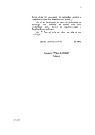 13




            forma desta lei, observado no respectivo registro a
            modalidade específica de pertença do tecnólogo.
                  Art. 6º A fiscalização do exercício profissional do
            tecnólogo será exercida, de acordo com cada
            modalidade, pelos órgãos de regulamentação e
            fiscalização competentes.
                 Art. 7º Esta lei entra em vigor na data de sua
            publicação”.


                     Sala da Comissão, em de                de 2012.




                         Deputada FÁTIMA BEZERRA
                                    Relatora




2012_6386
 