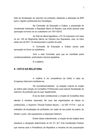 2




trata da fiscalização do exercício da profissão, afastando a atribuição do MTE
para o registro profissional dos Tecnólogos.

                       Na Comissão de Educação e Cultura, a proposição foi
inicialmente distribuída à Deputada Maria do Rosário, que emitiu parecer pela
aprovação na forma de um substitutivo em 19/11/2010.

                       Ao final da última legislatura, o PL foi arquivado com base
no art. 105 do Regimento Interno da Câmara dos Deputados, mas, no início
deste ano de 2011, foi desarquivado a pedido do autor.

                       A   Comissão     de Educação e Cultura opinou pela
aprovação na forma do substitutivo.

                       Vem a esta Comissão para que se manifeste sobre
constitucionalidade, juridicidade e técnica legislativa.

                       É o relatório.


II - VOTO DA RELATORA


                       A matéria é da competência da União e cabe ao
Congresso Nacional manifestar-se.

                      Há inconstitucionalidade na redação original do projeto
ao definir pela criação de Conselhos Profissionais para exercer fiscalização do
exercício da profissão que se quer regulamentar.

                      À luz do texto constitucional, a criação de Conselhos deve

atender à iniciativa reservada. No caso das organizações de classe ou

profissionais, o Supremo Tribunal Federal decidiu – na ADI 1717-6 – que as

entidades de fiscalização de profissões, em razão de seu poder de polícia, de

tributar e punir, são equiparados a autarquias federais.

                      Diante desse entendimento, a criação de tais órgãos deve

obedecer a obrigação determinada no Art. 61, §1º, II da Constituição Federal,

que reserva para a Presidência da República a iniciativa de tais proposições
 