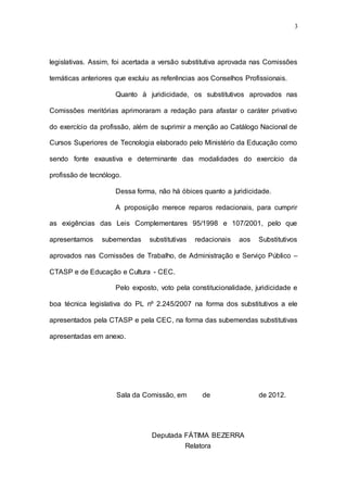3




legislativas. Assim, foi acertada a versão substitutiva aprovada nas Comissões

temáticas anteriores que excluiu as referências aos Conselhos Profissionais.

                     Quanto à juridicidade, os substitutivos aprovados nas

Comissões meritórias aprimoraram a redação para afastar o caráter privativo

do exercício da profissão, além de suprimir a menção ao Catálogo Nacional de

Cursos Superiores de Tecnologia elaborado pelo Ministério da Educação como

sendo fonte exaustiva e determinante das modalidades do exercício da

profissão de tecnólogo.

                     Dessa forma, não há óbices quanto a juridicidade.

                     A proposição merece reparos redacionais, para cumprir

as exigências das Leis Complementares 95/1998 e 107/2001, pelo que

apresentamos    subemendas      substitutivas   redacionais   aos   Substitutivos

aprovados nas Comissões de Trabalho, de Administração e Serviço Público –

CTASP e de Educação e Cultura - CEC.

                     Pelo exposto, voto pela constitucionalidade, juridicidade e

boa técnica legislativa do PL nº 2.245/2007 na forma dos substitutivos a ele

apresentados pela CTASP e pela CEC, na forma das subemendas substitutivas

apresentadas em anexo.




                     Sala da Comissão, em         de                de 2012.




                                Deputada FÁTIMA BEZERRA
                                         Relatora
 