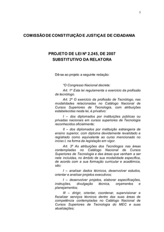 5




COMISSÃO DE CONSTITUIÇÃO E JUSTIÇA E DE CIDADANIA



          PROJETO DE LEI Nº 2.245, DE 2007
            SUBSTITUTIVO DA RELATORA


             Dê-se ao projeto a seguinte redação:


                  “O Congresso Nacional decreta:
                  Art. 1º Esta lei regulamenta o exercício da profissão
             de tecnólogo.
                  Art. 2º O exercício da profissão de Tecnólogo, nas
             modalidades relacionadas no Catálogo Nacional de
             Cursos Superiores de Tecnologia, com atribuições
             estabelecidas nesta lei, é privativo:
                  I – dos diplomados por instituições públicas ou
             privadas nacionais em cursos superiores de Tecnologia
             reconhecidos oficialmente;
                   II – dos diplomados por instituição estrangeira de
             ensino superior, com diploma devidamente revalidado e
             registrado como equivalente ao curso mencionado no
             inciso I, na forma da legislação em vigor.
                  Art. 3º As atribuições dos Tecnólogos nas áreas
             contempladas no Catálogo Nacional de Cursos
             Superiores de Tecnologia e das áreas que venham a ser
             nele incluídas, no âmbito de sua modalidade específica,
             de acordo com a sua formação curricular e acadêmica,
             são:
                   I – analisar dados técnicos, desenvolver estudos,
             orientar e analisar projetos executivos;
                   I – desenvolver projetos, elaborar especificações,
             instruções,   divulgação     técnica,   orçamentos    e
             planejamentos;
                   III – dirigir, orientar, coordenar, supervisionar e
             fiscalizar serviços técnicos dentro das suas áreas de
             competência contempladas no Catálogo Nacional de
             Cursos Superiores de Tecnologia do MEC e suas
             atualizações;
 