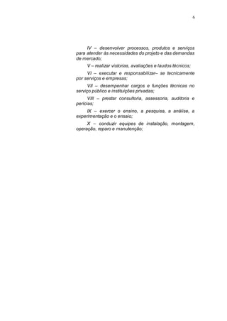 6




     IV – desenvolver processos, produtos e serviços
para atender às necessidades do projeto e das demandas
de mercado;
     V – realizar vistorias, avaliações e laudos técnicos;
     VI – executar e responsabilizar– se tecnicamente
por serviços e empresas;
      VII – desempenhar cargos e funções técnicas no
serviço público e instituições privadas;
      VIII – prestar consultoria, assessoria, auditoria e
perícias;
     IX – exercer o ensino, a pesquisa, a análise, a
experimentação e o ensaio;
     X – conduzir equipes de instalação, montagem,
operação, reparo e manutenção;
 