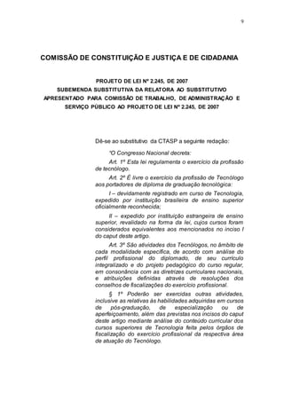 9




COMISSÃO DE CONSTITUIÇÃO E JUSTIÇA E DE CIDADANIA


                PROJETO DE LEI Nº 2.245, DE 2007
    SUBEMENDA SUBSTITUTIVA DA RELATORA AO SUBSTITUTIVO
APRESENTADO PARA COMISSÃO DE TRABALHO, DE ADMINISTRAÇÃO E
      SERVIÇO PÚBLICO AO PROJETO DE LEI Nº 2.245, DE 2007




                Dê-se ao substitutivo da CTASP a seguinte redação:

                     “O Congresso Nacional decreta:
                     Art. 1º Esta lei regulamenta o exercício da profissão
                de tecnólogo.
                     Art. 2º É livre o exercício da profissão de Tecnólogo
                aos portadores de diploma de graduação tecnológica:
                      I – devidamente registrado em curso de Tecnologia,
                expedido por instituição brasileira de ensino superior
                oficialmente reconhecida;
                     II – expedido por instituição estrangeira de ensino
                superior, revalidado na forma da lei, cujos cursos foram
                considerados equivalentes aos mencionados no inciso I
                do caput deste artigo.
                      Art. 3º São atividades dos Tecnólogos, no âmbito de
                cada modalidade específica, de acordo com análise do
                perfil profissional do diplomado, de seu currículo
                integralizado e do projeto pedagógico do curso regular,
                em consonância com as diretrizes curriculares nacionais,
                e atribuições definidas através de resoluções dos
                conselhos de fiscalizações do exercício profissional.
                      § 1º Poderão ser exercidas outras atividades,
                inclusive as relativas às habilidades adquiridas em cursos
                de     pós-graduação,      de    especialização   ou    de
                aperfeiçoamento, além das previstas nos incisos do caput
                deste artigo mediante análise do conteúdo curricular dos
                cursos superiores de Tecnologia feita pelos órgãos de
                fiscalização do exercício profissional da respectiva área
                de atuação do Tecnólogo.
 